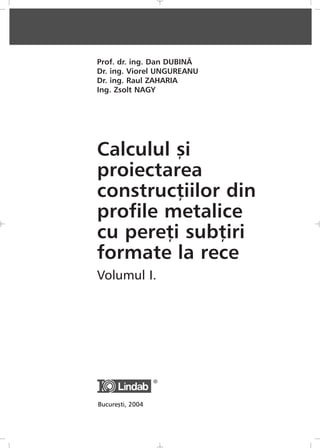 Prof. dr. ing. Dan DUBINÃ
Dr. ing. Viorel UNGUREANU
Dr. ing. Raul ZAHARIA
Ing. Zsolt NAGY
Calculul ºi
proiectarea
construcþiilor din
profile metalice
cu pereþi subþiri
formate la rece
Volumul I.
Bucureºti, 2004
 