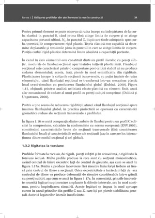 Pentru primul element se poate observa cã ruina începe cu îndepãrtarea de la cur-
ba elasticã în punctul B, când prima fibrã atinge limita de curgere ºi se atinge
capacitatea portantã ultimã, Nu, în punctul C, dupã care tinde asimptotic spre cur-
ba teoreticã de comportament rigid-plastic. Teoria elasticã este capabilã sã deter-
mine deplasãrile ºi tensiunile pânã în punctul în care se atinge limita de curgere.
Poziþia curbei rigid-plastice determinã limita absolutã a capacitãþii portante.
În cazul în care elementul este constituit dintr-un profil metalic cu pereþi sub-
þiri, modurile de flambaj secþional apar înaintea iniþierii plasticizãrii. Flambajul
secþional este caracterizat printr-o comportare post-criticã stabilã ºi nu produce
cedarea elementului; acesta, însã, pierde în mod semnificativ din rigiditate.
Plasticizarea începe la colþurile secþiunii transversale, cu puþin înainte de ruina
elementului, când flambajul secþional se transformã într-un mecanism plastic
local cvasi-simultan cu producerea flambajului global (Dubinã, 2000). Figura
1.15, obþinutã printr-o analizã neliniarã elasto-plasticã cu element finit, aratã
clar mecanismul de cedare al unui profil cu pereþi subþiri comprimat (Dubinã ºi
Ungureanu, 2000).
Pentru a þine seama de reducerea rigiditãþii, atunci când flambajul secþional apare
înaintea flambajului global, în practica proiectãrii se opereazã cu caracteristici
geometrice reduse ale secþiunii transversale a profilului.
În figura 1.16 se aratã comparaþia dintre curbele de flambaj pentru un profil C soli-
citat la compresiune, calculate în conformitate cu norma europeanã (ENV,1993),
considerând caracteristicile brute ale secþiunii transversale (fãrã considerarea
flambajului local) ºi caracteristicile reduse ale secþiunii (caz în care are loc interac-
þiunea dintre modul secþional ºi cel global).
1.3.2 Rigitatea la torsiune
Profilele formate la rece au, de regulã, pereþi subþiri ºi în consecinþã, o rigiditate la
torsiune redusã. Multe profile produse la rece sunt cu secþiuni monosimetrice,
având centrul de tãiere excentric faþã de centrul de greutate, aºa cum se aratã în
figura 1.17a. Pentru a produce încovoiere fãrã rãsucire linia forþei trebuie sã trea-
cã prin centrul de tãiere a secþiunii. Orice excentricitate a încãrcãrii faþã de axa
centrului de tãiere va produce deformaþii de rãsucire considerabile într-o grindã
cu pereþi subþiri, aºa cum se aratã în figura 1.17a. În consecinþã, grinzile încovoia-
te necesitã legãturi suplimentare amplasate la diferite intervale, sau în mod conti-
nuu, pentru împiedicarea rãsucirii. Aceste legãturi se impun în mod aproape
curent în cazul grinzilor din profile C sau Z, care îºi pot pierde stabilitatea gene-
ralã datoritã legãturilor laterale insuficiente.
Partea I. | Utilizarea profilelor din oþel formate la rece în construcþii 34
 