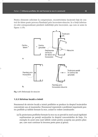 Pentru elemente solicitate la compresiune, excentricitatea încãrcãrii faþã de cen-
trul de tãiere poate provoca flambajul prin încovoiere-rãsucire, la o forþã inferioa-
rã celei corespunzãtoare pierderii stabilitãþii prin încovoiere, aºa cum se arata în
figura 1.17b.
1.3.3 SStrivirea llocalã aa iinimii
Fenomenul de strivire localã a inimii profilelor se produce în dreptul încãrcãrilor
concentrate sau al reazemelor. Fenomenul reprezintã o problemã importantã pen-
tru profilele ºi tablele formate la rece, având în vedere urmãtoarele:
(a) În proiectarea profilelor formate la rece nu se prevãd în mod uzual rigidizãri
suplimentare pe pereþii secþiunilor în dreptul concentrãrilor de forþe. Un
exemplu în acest sens sunt tablele cutate pentru acoperiº sau pentru plan-
ºee, care sunt continue la trecerea peste pane ºi grinzi;
Partea I. | Utilizarea profilelor din oþel formate la rece în construcþii 36
Fig. 1.17: Deformaþii de rãsucire
a.
b.
 