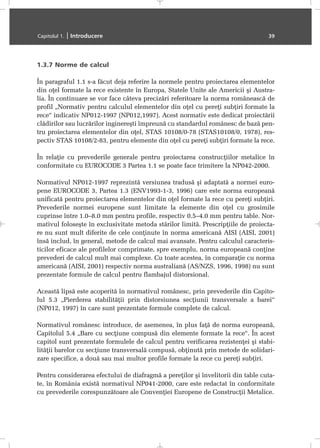 1.3.7 Norme de calcul
În paragraful 1.1 s-a fãcut deja referire la normele pentru proiectarea elementelor
din oþel formate la rece existente în Europa, Statele Unite ale Americii ºi Austra-
lia. În continuare se vor face câteva precizãri referitoare la norma româneascã de
profil „Normativ pentru calculul elementelor din oþel cu pereþi subþiri formate la
rece“ indicativ NP012-1997 (NP012,1997). Acest normativ este dedicat proiectãrii
clãdirilor sau lucrãrilor inginereºti împreunã cu standardul românesc de bazã pen-
tru proiectarea elementelor din oþel, STAS 10108/0-78 (STAS10108/0, 1978), res-
pectiv STAS 10108/2-83, pentru elemente din oþel cu pereþi subþiri formate la rece.
În relaþie cu prevederile generale pentru proiectarea construcþiilor metalice în
conformitate cu EUROCODE 3 Partea 1.1 se poate face trimitere la NP042-2000.
Normativul NP012-1997 reprezintã versiunea tradusã ºi adaptatã a normei euro-
pene EUROCODE 3, Partea 1.3 (ENV1993-1-3, 1996) care este norma europeanã
unificatã pentru proiectarea elementelor din oþel formate la rece cu pereþi subþiri.
Prevederile normei europene sunt limitate la elemente din oþel cu grosimile
cuprinse între 1.0–8.0 mm pentru profile, respectiv 0.5–4.0 mm pentru table. Nor-
mativul foloseºte în exclusivitate metoda stãrilor limitã. Prescripþiile de proiecta-
re nu sunt mult diferite de cele conþinute în norma americanã AISI (AISI, 2001)
însã includ, în general, metode de calcul mai avansate. Pentru calculul caracteris-
ticilor eficace ale profilelor comprimate, spre exemplu, norma europeanã conþine
prevederi de calcul mult mai complexe. Cu toate acestea, în comparaþie cu norma
americanã (AISI, 2001) respectiv norma australianã (AS/NZS, 1996, 1998) nu sunt
prezentate formule de calcul pentru flambajul distorsional.
Aceastã lipsã este acoperitã în normativul românesc, prin prevederile din Capito-
lul 5.3 „Pierderea stabilitãþii prin distorsiunea secþiunii transversale a barei“
(NP012, 1997) în care sunt prezentate formule complete de calcul.
Normativul românesc introduce, de asemenea, în plus faþã de norma europeanã,
Capitolul 5.4 „Bare cu secþiune compusã din elemente formate la rece“. În acest
capitol sunt prezentate formulele de calcul pentru verificarea rezistenþei ºi stabi-
litãþii barelor cu secþiune transversalã compusã, obþinutã prin metode de solidari-
zare specifice, a douã sau mai multor profile formate la rece cu pereþi subþiri.
Pentru considerarea efectului de diafragmã a pereþilor ºi învelitorii din table cuta-
te, în România existã normativul NP041-2000, care este redactat în conformitate
cu prevederile corespunzãtoare ale Convenþiei Europene de Construcþii Metalice.
Capitolul 1. | Introducere 39
 