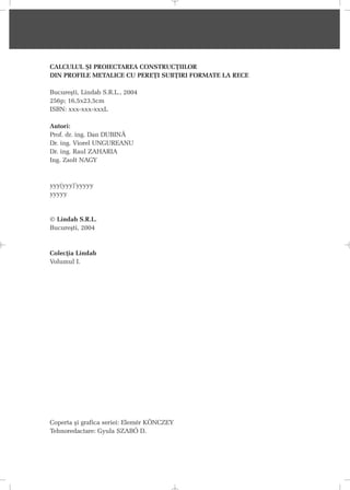 CALCULUL ªI PROIECTAREA CONSTRUCÞIILOR
DIN PROFILE METALICE CU PEREÞI SUBÞIRI FORMATE LA RECE
Bucureºti, Lindab S.R.L., 2004
256p; 16,5x23,5cm
ISBN: xxx-xxx-xxxL
Autori:
Prof. dr. ing. Dan DUBINÃ
Dr. ing. Viorel UNGUREANU
Dr. ing. Raul ZAHARIA
Ing. Zsolt NAGY
yyy(yyy)’yyyyy
yyyyy
© Lindab S.R.L.
Bucureºti, 2004
Colecþia Lindab
Volumul I.
Coperta ºi grafica seriei: Elemér KÖNCZEY
Tehnoredactare: Gyula SZABÓ D.
 