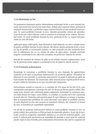 1.3.8 Rezistenþa la foc
Un parametru important pentru determinarea rezistenþei la foc a unui anumit ele-
ment structural este factorul de masivitate, definit prin raportul dintre perimetrul
secþiunii transversale a profilului supus acþiunii focului ºi aria secþiunii transver-
sale. În cazul profilelor formate la rece, datoritã grosimilor reduse ale pereþilor,
acest factor are valori ridicate, ceea ce conduce la rezistenþe la foc reduse. Din ace-
laºi motiv, în cazul profilelor formate la rece, protecþia la foc cu vopsea intumes-
centã nu este eficientã.
Aplicarea spray-urilor grele, deºi eficientã în mod obiºnuit, nu este o soluþie uzua-
lã pentru profilele formate la rece zincate. De obicei, pentru protecþia la foc a aces-
tui tip de profile se recomandã izolarea cu vatã mineralã sau alte materiale simi-
lare ºi îmbrãcarea lor cu un sistem de plãci de gips-carton. Aceastã protecþie
asigurã o rezistenþã la foc adecvatã cerinþelor de proiectare impuse de norme.
Funcþie de numãrul de straturi de plãci ºi de izolaþia termicã suplimentarã, acest
tip de protecþie poate asigura o rezistenþã la foc de pânã la 120 de minute.
1.3.9 Protecþia anticorozivã
Rezistenþa la coroziune a profilelor formate la rece depinde de agresivitatea
mediului ºi de tipul ºi grosimea tratamentului de protecþie aplicat. Procedeul de
fabricare la rece permite ca protecþia anticorozivã sã poatã fi aplicatã pe tabla de
bazã înainte de laminare. În consecinþã, tabla zincatã ºi/sau vopsitã poate fi trecu-
tã prin rolele de laminare ºi nu mai necesitã alte tratamente.
Galvanizarea uzualã se executã cu o cantitate de 275 g/mp de Zn (Zn 275), care
corespunde unei grosimi a stratului de zinc de 20 µm pe fiecare parte a tablei. Pro-
tecþia prin zincare este suficientã pentru asigurarea rezistenþei la coroziune pen-
tru toatã durata de viaþã a unei clãdiri, cu condiþia ca aceasta sã fi fost construitã
în mod adecvat. Protecþia anticorozivã poate fi uºor distrusã ca urmare a manipu-
lãrii ºi transportului profilelor. În cazul efectuãrii unor gãuri în profilele zincate,
în mod obiºnuit nu mai este necesar un tratament ulterior, din moment ce stratul
de zinc se transferã pe suprafeþele neprotejate.
Un alt tip de protecþie anticorozivã utilizat în cazul profilelor formate la rece cu
pereþi subþiri este protecþia cu film pe bazã de materiale plastice. Acest tip de pro-
tecþie constã în acoperirea suprafeþei oþelului cu un strat de material plastic, care
poate fi aplicat prin proiectarea pe suprafaþa de protejat a unui strat de material
plastic topit în stare lichidã, prin scufundarea elementului din oþel în suspensii de
Partea I. | Utilizarea profilelor din oþel formate la rece în construcþii 40
 