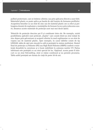 pulberi protectoare, care se întãresc ulterior, sau prin aplicarea directã a unor folii.
Materialul plastic se poate aplica pe banda de oþel înainte de formarea profilului.
Acoperirea benzilor cu un strat de zinc sau de material plastic are ca efect ºi pre-
lungirea duratei de exploatare a instalaþiilor de formare la rece prin reducerea uzu-
rii, deoarece aceste materiale de protecþie sunt mai moi decât oþelul.
Tehnicile de protecþie descrise pot fi ºi combinate între ele. De exemplu, existã
posibilitatea aplicãrii unei protecþii „duplex” care constã dintr-un strat iniþial de
zinc depus prin galvanizare ºi acoperit ulterior în mod suplimentar cu un strat de
vopsea sau de material plastic. Spre exemplu, în cazul tablelor cutate de tip
LINDAB, tabla de oþel este zincatã la cald ºi protejatã în sistem multistrat. Stratul
final de protecþie cu Poliester (PE) sau High Built Poliester (HBPE) conferã o rezis-
tenþã deosebitã la coroziune ºi o bunã stabilitate la acþiunea razelor UV. Partea
inferioarã este protejatã cu un strat special de lac. Opþional, acesta poate fi înlo-
cuit cu un strat NoConDrop, strat ce reþine condensul ºi nu permite picurarea.
Tabla astfel protejatã are durata de viaþã de peste 50 de ani.
Capitolul 1. | Introducere 41
 