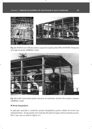 Pereþi despãrþitori
O aplicaþie specialã o constituie pereþii despãrþitori pentru clãdiri de locuit sau
administrative. Aceºti pereþi sunt realizaþi din plãci de gips-carton montate pe pro-
file C aºa cum se aratã în figura 2.3.
Capitolul 2. | Aplicaþii ale profilelor din oþel formate la rece în construcþii 45
Fig. 2.1: Profile Z ºi C utilizate pentru: a) pane de acoperiº (ALCATEL-DATATIM, Timiºoara)
ºi b) rigle de perete (ARBEMA, Arad)
Fig. 2.2: Cadre transversale pentru structura de rezistenþã, alcãtuite din secþiuni compuse
(ARBEMA, Arad)
 