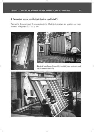 Panouri de perete prefabricate (sistem „wall-stud“)
Panourile de perete pot fi preasamblate în fabricã ºi montate pe ºantier, aºa cum
se aratã în figurile 2.4, 2.5 ºi 2.6.
Capitolul 2. | Aplicaþii ale profilelor din oþel formate la rece în construcþii 47
Fig. 2.5: Instalarea elementelor prefabricate pentru o casã
de locuit unifamilialã
 