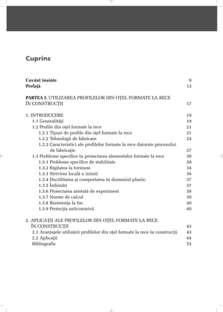 Cuprins
Cuvânt înainte 9
Prefaþã 13
PARTEA I. UTILIZAREA PROFILELOR DIN OÞEL FORMATE LA RECE
ÎN CONSTRUCÞII 17
1. INTRODUCERE 19
1.1 Generalitãþi 19
1.2 Profile din oþel formate la rece 21
1.2.1 Tipuri de profile din oþel formate la rece 21
1.2.2 Tehnologii de fabricare 24
1.2.3 Caracteristici ale profilelor formate la rece datorate procesului
de fabricaþie 27
1.3 Probleme specifice în proiectarea elementelor formate la rece 30
1.3.1 Probleme specifice de stabilitate 30
1.3.2 Rigitatea la torsiune 34
1.3.3 Strivirea localã a inimii 36
1.3.4 Ductilitatea ºi comportarea în domeniul plastic 37
1.3.5 Îmbinãri 37
1.3.6 Proiectarea asistatã de experiment 38
1.3.7 Norme de calcul 39
1.3.8 Rezistenþa la foc 40
1.3.9 Protecþia anticorozivã 40
2. APLICAÞII ALE PROFILELOR DIN OÞEL FORMATE LA RECE
ÎN CONSTRUCÞII 43
2.1 Avantajele utilizãrii profilelor din oþel formate la rece în construcþii 43
2.2 Aplicaþii 44
Bibliografie 55
 