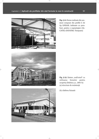 Capitolul 2. | Aplicaþii ale profilelor din oþel formate la rece în construcþii 51
Fig. 2.11: Ferme realizate din sec-
þiuni compuse din profile C de
tip LINDAB, îmbinate cu ºuru-
buri, pentru o supraetajare (AL-
CATEL–DATATIM, Timiºoara)
Fig. 2.12: Sistem „wall-stud“ cu
utilizarea fermelor pentru
acoperiº (Dubina º.a., 2001 b):
(a) structura de rezistenþã
(b) clãdirea finisatã
 