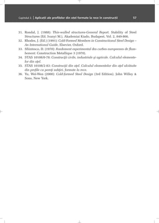 31. Rondal, J. (1988): Thin-walled structures-General Report. Stability of Steel
Structures (Ed. Ivanyi M.), Akademiai Kiado, Budapest, Vol. 2, 849-866.
32. Rhodes, J. (Ed.) (1991): Cold-Formed Members in Constructional Steel Design –
An International Guide, Elsevier, Oxford.
33. Sfiintesco, D. (1970): Fondement experimental des curbes europeenes de flam-
bement. Construction Metallique 3 (1970).
34. STAS 10108/0-78: Construcþii civile, industriale ºi agricole. Calculul elemente-
lor din oþel.
35. STAS 10108/2-83: Construcþii din oþel. Calculul elementelor din oþel alcãtuite
din profile cu pereþi subþiri, formate la rece.
36. Yu, Wei-Wen (2000): Cold-formed Steel Design (3rd Edition). John Willey &
Sons, New York.
Capitolul 2. | Aplicaþii ale profilelor din oþel formate la rece în construcþii 57
 