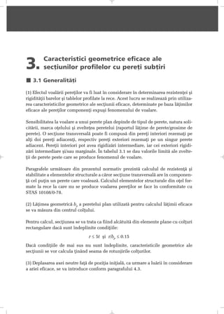 3. Caracteristici geometrice eficace ale
secþiunilor profilelor cu pereþi subþiri
3.1 Generalitãþi
(1) Efectul voalãrii pereþilor va fi luat în considerare în determinarea rezistenþei ºi
rigiditãþii barelor ºi tablelor profilate la rece. Acest lucru se realizeazã prin utiliza-
rea caracteristicilor geometrice ale secþiunii eficace, determinate pe baza lãþimilor
eficace ale pereþilor componenþi expuºi fenomenului de voalare.
Sensibilitatea la voalare a unui perete plan depinde de tipul de perete, natura soli-
citãrii, marca oþelului ºi zvelteþea peretelui (raportul lãþime de perete/grosime de
perete). O secþiune transversalã poate fi compusã din pereþi interiori rezemaþi pe
alþi doi pereþi adiacenþi, respectiv pereþi exteriori rezemaþi pe un singur perete
adiacent. Pereþii interiori pot avea rigidizãri intermediare, iar cei exteriori rigidi-
zãri intermediare ºi/sau marginale. În tabelul 3.1 se dau valorile limitã ale zvelte-
þii de perete peste care se produce fenomenul de voalare.
Paragrafele urmãtoare din prezentul normativ prezintã calculul de rezistenþã ºi
stabilitate a elementelor structurale a cãror secþiune transversalã are în componen-
þã cel puþin un perete care voaleazã. Calculul elementelor structurale din oþel for-
mate la rece la care nu se produce voalarea pereþilor se face în conformitate cu
STAS 10108/0-78.
(2) Lãþimea geometricã bp a peretelui plan utilizatã pentru calculul lãþimii eficace
se va mãsura din centrul colþului.
Pentru calcul, secþiunea se va trata ca fiind alcãtuitã din elemente plane cu colþuri
rectangulare dacã sunt îndeplinite condiþiile:
r ≤ 5t ºi r/bp ≤ 0.15
Dacã condiþiile de mai sus nu sunt îndeplinite, caracteristicile geometrice ale
secþiunii se vor calcula þinând seama de rotunjirile colþurilor.
(3) Deplasarea axei neutre faþã de poziþia iniþialã, ca urmare a luãrii în considerare
a ariei eficace, se va introduce conform paragrafului 4.3.
 