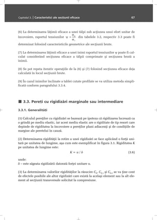 (6) La determinarea lãþimii eficace a unei tãlpi sub acþiunea unui efort unitar de
încovoiere, raportul tensiunilor din tabelele 3.2, respectiv 3.3 poate fi
determinat folosind caracteristicile geometrice ale secþiunii brute.
(7) La determinarea lãþimii eficace a unei inimi raportul tensiunilor ψ poate fi cal-
culat considerând secþiunea eficace a tãlpii comprimate ºi secþiunea brutã a
inimii.
(8) Se pot repeta iterativ operaþiile de la (6) ºi (7) folosind secþiunea eficace deja
calculatã în locul secþiunii brute.
(9) În cazul inimilor înclinate a tablei cutate profilate se va utiliza metoda simpli-
ficatã conform paragrafului 3.3.4.
3.3. Pereþi cu rigidizãri marginale sau intermediare
3.3.1. Generalitãþi
(1) Calculul pereþilor cu rigidizãri se bazeazã pe ipoteza cã rigidizarea lucreazã ca
o grindã pe mediu elastic, iar acest mediu elastic are o rigiditate de tip resort care
depinde de rigiditatea la încovoiere a pereþilor plani adiacenþi ºi de condiþiile de
margine ale peretelui în cauzã.
(2) Determinarea rigiditãþii la rotire a unei rigidizãri se face aplicând o forþã uni-
tarã pe unitatea de lungime, aºa cum este exemplificat în figura 3.1. Rigiditatea K
pe unitatea de lungime este:
K = u / δ (3.6)
unde:
δ – este sãgeata rigidizãrii datoratã forþei unitare u.
(3) La determinarea valorilor rigiditãþilor la rãsucire Cθ, Cθ,1 ºi Cθ,2 se va þine cont
de efectele posibile ale altor rigidizãri care existã la acelaºi element sau la alt ele-
ment al secþiunii transversale solicitat la compresiune.
Capitolul 3. | Caracteristici ale secþiunii eficace 67
 
