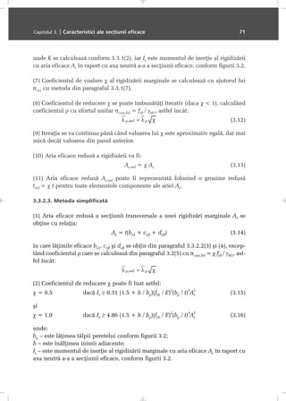 unde K se calculeazã conform 3.3.1(2), iar Is este momentul de inerþie al rigidizãrii
cu aria eficace As în raport cu axa neutrã a-a a secþiunii eficace, conform figurii 3.2.
(7) Coeficientul de voalare χ al rigidizãrii marginale se calculeazã cu ajutorul lui
σcr,s cu metoda din paragraful 3.3.1(7).
(8) Coeficientul de reducere χ se poate îmbunãtãþi iterativ (daca χ < 1), calculând
coeficientul ρ cu efortul unitar σcom,Ed = fyb / γM1, astfel încât:
(3.12)
(9) Iteraþia se va continua pânã când valoarea lui χ este aproximativ egalã, dar mai
micã decât valoarea din pasul anterior.
(10) Aria eficace redusã a rigidizãrii va fi:
As,red = χ As (3.13)
(11) Aria eficace redusã As,red poate fi reprezentatã folosind o grosime redusã
tred = χ t pentru toate elementele componente ale ariei As.
3.3.2.3. Metoda simplificatã
(1) Aria eficace redusã a secþiunii transversale a unei rigidizãri marginale As se
obþine cu relaþia:
As = t(be2 + ceff + deff) (3.14)
în care lãþimile eficace be2, ceff ºi deff se obþin din paragraful 3.3.2.2(3) ºi (4), excep-
tând coeficientul ρ care se calculeazã din paragraful 3.2(5) cu σcom,Ed = χ fyb / γM1, ast-
fel încât:
(2) Coeficientul de reducere χ poate fi luat astfel:
χ = 0.5 dacã Is ≥ 0.31 (1.5 + h / bp)(fyb / E)
2
(bp / t)
3
As
2
(3.15)
ºi
χ = 1.0 dacã Is ≥ 4.86 (1.5 + h / bp)(fyb / E)
2
(bp / t)
3
As
2
(3.16)
unde:
bp – este lãþimea tãlpii peretelui conform figurii 3.2;
h – este înãlþimea inimii adiacente;
Is – este momentul de inerþie al rigidizãrii marginale cu aria eficace As în raport cu
axa neutrã a-a a secþiunii eficace, conform figurii 3.2.
Capitolul 3. | Caracteristici ale secþiunii eficace 71
 