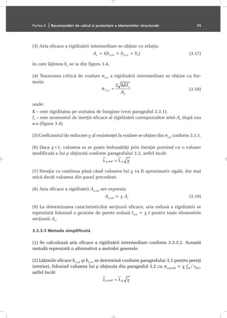 (3) Aria eficace a rigidizãrii intermediare se obþine cu relaþia:
As = t(b1,e2 + b2,e1 + bs) (3.17)
în care lãþimea bs se ia din figura 3.4.
(4) Tensiunea criticã de voalare σcr,s a rigidizãrii intermediare se obþine cu for-
mula:
(3.18)
unde:
K – este rigiditatea pe unitatea de lungime (vezi paragraful 3.3.1);
Is – este momentul de inerþie eficace al rigidizãrii corespunzãtor ariei As dupã axa
a-a (figura 3.4).
(5) Coeficientul de reducere χ al rezistenþei la voalare se obþine din σcr,s conform 3.3.1.
(6) Daca χ<1, valoarea sa se poate îmbunãtãþi prin iteraþie pornind cu o valoare
modificatã a lui ρ obþinutã conform paragrafului 3.2, astfel încât:
(7) Iteraþia va continua pânã când valoarea lui χ va fi aproximativ egalã, dar mai
micã decât valoarea din pasul precedent.
(8) Aria eficace a rigidizãrii As,red are expresia:
As,red = χ As (3.19)
(9) La determinarea caracteristicilor secþiunii eficace, aria redusã a rigidizãrii se
reprezintã folosind o grosime de perete redusã tred = χ t pentru toate elementele
secþiunii As.
3.3.3.3 Metoda simplificatã
(1) Se calculeazã aria eficace a rigidizãrii intermediare conform 3.3.3.2. Aceastã
metodã reprezintã o alternativã a metodei generale.
(2) Lãþimile eficace b1,e2 ºi b2,e1 se determinã conform paragrafului 3.2 pentru pereþi
interiori, folosind valoarea lui ρ obþinuta din paragraful 3.2 cu σcom,Ed = χ fyb / γM1,
astfel încât:
Partea II. | Recomandãri de calcul ºi proiectare a elementelor structurale 74
 