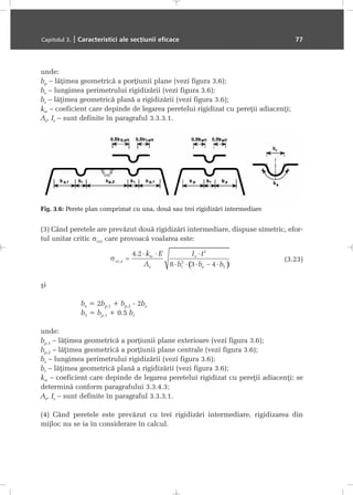 unde:
bp – lãþimea geometricã a porþiunii plane (vezi figura 3.6);
bs – lungimea perimetrului rigidizãrii (vezi figura 3.6);
br – lãþimea geometricã planã a rigidizãrii (vezi figura 3.6);
kw – coeficient care depinde de legarea peretelui rigidizat cu pereþii adiacenþi;
As, Is – sunt definite în paragraful 3.3.3.1.
(3) Când peretele are prevãzut douã rigidizãri intermediare, dispuse simetric, efor-
tul unitar critic σcr,s care provoacã voalarea este:
(3.23)
ºi
be = 2bp,1 + bp,2 - 2bs
b1 = bp,1 + 0.5 br
unde:
bp,1 – lãþimea geometricã a porþiunii plane exterioare (vezi figura 3.6);
bp,2 – lãþimea geometricã a porþiunii plane centrale (vezi figura 3.6);
bs – lungimea perimetrului rigidizãrii (vezi figura 3.6);
br – lãþimea geometricã planã a rigidizãrii (vezi figura 3.6);
kw – coeficient care depinde de legarea peretelui rigidizat cu pereþii adiacenþi; se
determinã conform paragrafului 3.3.4.3;
As, Is – sunt definite în paragraful 3.3.3.1.
(4) Când peretele este prevãzut cu trei rigidizãri intermediare, rigidizarea din
mijloc nu se ia în considerare în calcul.
Capitolul 3. | Caracteristici ale secþiunii eficace 77
Fig. 3.6: Perete plan comprimat cu una, douã sau trei rigidizãri intermediare
 