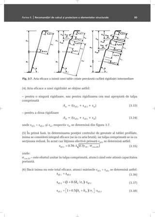 (4) Aria eficace a unei rigidizãri se obþine astfel:
– pentru o singurã rigidizare, sau pentru rigidizarea cea mai apropiatã de talpa
comprimatã
Asa = t(seff,2 + seff,3 + ssa) (3.33)
– pentru a doua rigidizare
Asb = t(seff,4 + seff,5 + ssb) (3.34)
unde seff,1 ÷ seff,n, ºi ssa, respectiv ssb se determinã din figura 3.7.
(5) În primã fazã, în determinarea poziþiei centrului de greutate al tablei profilate,
inima se considerã integral eficace (se ia cu aria brutã), iar talpa comprimatã se ia cu
secþiunea redusã. În acest caz lãþimea efectivã primarã seff,0 se determinã astfel:
(3.35)
unde:
σcom,Ed – este efortul unitar în talpa comprimatã, atunci când este atinsã capacitatea
portantã.
(6) Dacã inima nu este total eficace, atunci mãrimile seff,1 ÷ seff,n se determinã astfel:
(3.36)
(3.37)
(3.38)
Partea II. | Recomandãri de calcul ºi proiectare a elementelor structurale 80
Fig. 3.7. Aria eficace a inimii unei table cutate prevãzutã cu/fãrã rigidizãri intermediare
 