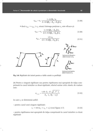 (3.49)
dacã seff,5 + seff,n ≥ sn, atunci întreaga porþiune sn este eficace ºi:
(3.50)
(3.51)
(8) Pentru o singurã rigidizare sau pentru rigidizarea mai apropiatã de talpa com-
primatã în cazul inimilor cu douã rigidizãri, efortul unitar critic elastic de voalare
este:
(3.52)
în care s1 se determinã astfel:
– pentru cazul unei singure rigidizãri:
s1 = 0.9 (sa + ssa + sc) (vezi figura 3.7) (3.53)
– pentru rigidizarea mai apropiatã de talpa comprimatã în cazul inimilor cu douã
rigidizãri
Partea II. | Recomandãri de calcul ºi proiectare a elementelor structurale 82
Fig. 3.8. Rigidizãri ale inimii pentru o tablã cutatã cu profilaþii
 