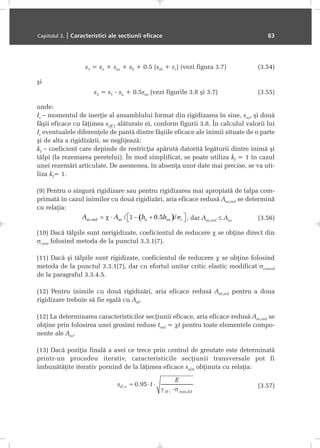 s1 = sa + ssa + sb + 0.5 (ssb + sc) (vezi figura 3.7) (3.54)
ºi
s2 = s1 - sa + 0.5ssa (vezi figurile 3.8 ºi 3.7) (3.55)
unde:
Is – momentul de inerþie al ansamblului format din rigidizarea în sine, ssa, ºi douã
fâºii eficace cu lãþimea seff,1 alãturate ei, conform figurii 3.8. În calculul valorii lui
Is eventualele diferenþele de pantã dintre fâºiile eficace ale inimii situate de o parte
ºi de alta a rigidizãrii, se neglijeazã:
kf – coeficient care depinde de restricþia apãrutã datoritã legãturii dintre inimã ºi
tãlpi (la rezemarea peretelui). În mod simplificat, se poate utiliza kf = 1 în cazul
unei rezemãri articulate. De asemenea, în absenþa unor date mai precise, se va uti-
liza kf= 1.
(9) Pentru o singurã rigidizare sau pentru rigidizarea mai apropiatã de talpa com-
primatã în cazul inimilor cu douã rigidizãri, aria eficace redusã Asa,red se determinã
cu relaþia:
, dar Asa,red ≤ Asa (3.56)
(10) Dacã tãlpile sunt nerigidizate, coeficientul de reducere χ se obþine direct din
σcr,sa folosind metoda de la punctul 3.3.1(7).
(11) Dacã ºi tãlpile sunt rigidizate, coeficientul de reducere χ se obþine folosind
metoda de la punctul 3.3.1(7), dar cu efortul unitar critic elastic modificat σcr,mod
de la paragraful 3.3.4.5.
(12) Pentru inimile cu douã rigidizãri, aria eficace redusã Asb,red pentru a doua
rigidizare trebuie sã fie egalã cu Asb.
(12) La determinarea caracteristicilor secþiunii eficace, aria eficace redusã Asa,red se
obþine prin folosirea unei grosimi reduse tred = χt pentru toate elementele compo-
nente ale Asa.
(13) Dacã poziþia finalã a axei ce trece prin centrul de greutate este determinatã
printr-un procedeu iterativ, caracteristicile secþiunii transversale pot fi
îmbunãtãþite iterativ pornind de la lãþimea eficace sef,0 obþinuta cu relaþia:
(3.57)
Capitolul 3. | Caracteristici ale secþiunii eficace 83
 
