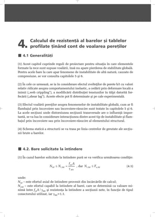 4. Calculul de rezistenþã al barelor ºi tablelor
profilate þinând cont de voalarea pereþilor
4.1 Generalitãþi
(1) Acest capitol cuprinde reguli de proiectare pentru situaþia în care elementele
formate la rece sunt supuse voalãrii, însã nu apare pierderea de stabilitate globalã.
Pentru acele bare la care apar fenomene de instabilitate de altã naturã, cauzate de
compresiune, se vor consulta capitolele 5 ºi 6.
(2) În cele ce urmeazã, se ia în considerare efectul zvelteþilor de perete b/t cu valori
relativ ridicate asupra comportamentului inelastic, a cedãrii prin deformare localã a
inimii („web crippling”), a modificãrii distribuþiei tensiunilor în tãlpi datoritã for-
fecãrii („shear lag”). Aceste efecte pot fi determinate ºi pe cale experimentalã.
(3) Efectul voalãrii pereþilor asupra fenomenelor de instabilitate globalã, cum ar fi
flambajul prin încovoiere sau încovoiere-rãsucire sunt tratate în capitolele 5 ºi 6.
La acele secþiuni unde distorsiunea secþiunii transversale are o influenþã impor-
tantã, se va lua în considerare interacþiunea dintre acest tip de instabilitate ºi flam-
bajul prin încovoiere sau prin încovoiere-rãsucire al elementului structural.
(4) Schema staticã a structurii se va trasa pe linia centrelor de greutate ale secþiu-
nii brute a barelor.
4.2. Bare solicitate la întindere
(1) În cazul barelor solicitate la întindere purã se va verifica urmãtoarea condiþie:
, dar (4.1)
unde:
NSd – este efortul axial de întindere provenit din încãrcãrile de calcul;
Nt,Rd – este efortul capabil la întindere al barei, care se determinã ca valoare mi-
nimã între fyaA / γM0 ºi rezistenþa la întindere a secþiunii nete, în funcþie de tipul
conectorului utilizat, iar γM0=1.1.
 