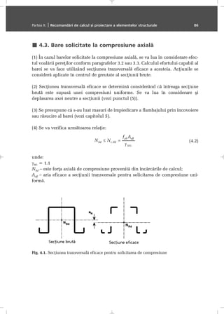 4.3. Bare solicitate la compresiune axialã
(1) În cazul barelor solicitate la compresiune axialã, se va lua în considerare efec-
tul voalãrii pereþilor conform paragrafelor 3.2 sau 3.3. Calculul efortului capabil al
barei se va face utilizând secþiunea transversalã eficace a acesteia. Acþiunile se
considerã aplicate în centrul de greutate al secþiunii brute.
(2) Secþiunea transversalã eficace se determinã considerând cã întreaga secþiune
brutã este supusã unei compresiuni uniforme. Se va lua în considerare ºi
deplasarea axei neutre a secþiunii (vezi punctul (5)).
(3) Se presupune cã s-au luat masuri de împiedicare a flambajului prin încovoiere
sau rãsucire al barei (vezi capitolul 5).
(4) Se va verifica urmãtoarea relaþie:
(4.2)
unde:
γΜ1 = 1.1
NSd – este forþa axialã de compresiune provenitã din încãrcãrile de calcul;
Aeff – aria eficace a secþiunii transversale pentru solicitarea de compresiune uni-
formã.
Partea II. | Recomandãri de calcul ºi proiectare a elementelor structurale 86
Fig. 4.1. Secþiunea transversalã eficace pentru solicitarea de compresiune
 