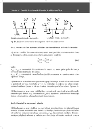 4.4.2. Verificarea în domeniul elastic al elementelor încovoiate biaxial
(1) Atunci când în fibra cea mai comprimatã a secþiunii încovoiate s-a atins limi-
ta de curgere, este necesarã respectarea urmãtoarei condiþii:
(4.8)
unde:
My,Sd, Mz,Sd – momentele încovoietoare în raport cu axele principale de inerþie
provenite din încãrcãrile de calcul;
Mcy,Rd, Mcz,Rd – momentele capabile al secþiunii transversale în raport cu axele prin-
cipale de inerþie.
(2) Pentru a se evita efectuarea prea multor paºi de iteraþie, zonele eficace ale inimii
se pot stabili pe baza raportului ψ= σ2 /σ1 obþinut pe o secþiune cu talpa compri-
matã redusã la secþiunea ei eficace, însã cu inima integral eficace (vezi figura 4.2).
(3) Dacã curgerea apare mai întâi la fibra comprimatã a secþiunii ºi sunt îndepli-
nite condiþiile de la 4.4(5), valoarea lui Weff se va determina pe baza unei distribuþii
liniare a tensiunii de-a lungul secþiunii transversale.
4.4.3. Calculul în domeniul plastic
(1) Când curgerea apare în fibra cea mai întinsã a secþiunii este permisã utilizarea
rezervei plastice a zonei întinse fãrã nici o condiþie de deformaþie pânã când efor-
tul unitar de compresiune atinge valoarea fyb / γM1. În acest caz, modulul de rezis-
tenþã parþial plastic eficace se va baza pe o distribuþie biliniarã a tensiunii în zona
Capitolul 4. | Calculul de rezistenþã al barelor ºi tablelor profilate 89
Fig. 4.2. Secþiunea transversalã eficace pentru solicitarea de încovoiere
 