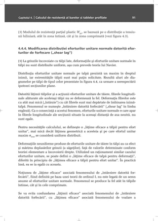 (3) Modulul de rezistenþã parþial plastic Wpp, se bazeazã pe o distribuþie a tensiu-
nii biliniarã, atât în zona întinsã, cât ºi în zona comprimatã (vezi figura 4.3).
4.4.4. Modificarea distribuþiei eforturilor unitare normale datoritã efor-
turilor de forfecare („shear lag”)
(1) La grinzile încovoiate cu tãlpi late, deformaþiile ºi eforturile unitare normale în
tãlpi nu sunt distribuite uniform, aºa cum prevede teoria lui Navier.
Distribuþia eforturilor unitare normale pe talpã prezintã un maxim în dreptul
inimii, iar extremitãþile tãlpii sunt mai puþin solicitate. Rezultã aluri ale dia-
gramelor pe tãlpi de tipul celor prezentate în figura 4.4, ca urmare a nerespectãrii
ipotezei secþiunilor plane.
Datoritã lãþimii tãlpilor ºi a acþiunii eforturilor unitare de tãiere, fibrele longitudi-
nale alãturate ale aceleiaºi tãlpi nu se deformeazã la fel. Deformaþia fibrelor este
cu atât mai micã („întârzie”) cu cât fibrele sunt mai depãrtate de îmbinarea inimã-
talpã. Fenomenul se numeºte „întârziere datoritã forfecãrii” („shear lag” în limba
englezã). Ca o consecinþã a acestui fenomen, eforturile unitare normale σ care apar
în fibrele longitudinale ale secþiunii situate la aceeaºi distanþã de axa neutrã, nu
sunt egale.
Pentru necesitãþile calculului, se defineºte o „lãþime eficace a tãlpii pentru efort
unitar”, mai micã decât lãþimea geometricã a acesteia ºi pe care efortul unitar
maxim σmax se considerã uniform distribuit.
Deformaþiile neuniforme produse de eforturile unitare de tãiere în tãlpi au ca efect
ºi mãrirea deplasãrilor grinzii (a sãgeþilor), faþã de valorile determinate conform
teoriei elementare a încovoierii drepte. Utilizând un raþionament similar cazului
eforturilor unitare, se poate defini o „lãþime eficace de talpã pentru deformaþii”,
diferitã în principiu de „lãþimea eficace a tãlpii pentru efort unitar”. În practicã
însã, ea se ia egalã cu aceasta.
Noþiunea de „lãþime eficace” asociatã fenomenului de „întârziere datoritã for-
fecãrii”, fiind definitã pe baza unei teorii de ordinul I, nu este legatã de un semn
anume al eforturilor unitare normale. Fenomenul se produce la fel atât în tãlpile
întinse, cât ºi în cele comprimate.
Se va evita confundarea „lãþimii eficace” asociatã fenomenului de „întârziere
datoritã forfecãrii”, cu „lãþimea eficace” asociatã fenomenului de voalare a
Capitolul 4. | Calculul de rezistenþã al barelor ºi tablelor profilate 91
 