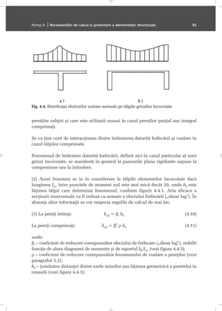 pereþilor subþiri ºi care este utilizatã numai în cazul pereþilor parþial sau integral
comprimaþi.
Se va þine cont de interacþiunea dintre întârzierea datoritã forfecãrii ºi voalare în
cazul tãlpilor comprimate.
Fenomenul de întârziere datoritã forfecãrii, definit aici în cazul particular al unei
grinzi încovoiate, se manifestã în general la panourile plane rigidizate supuse la
compresiune sau la întindere.
(2) Acest fenomen se ia în considerare la tãlpile elementelor încovoiate dacã
lungimea Lm între punctele de moment nul este mai micã decât 20, unde b0 este
lãþimea tãlpii care determinã fenomenul, conform figurii 4.4.1. Aria eficace a
secþiunii transversale va fi redusã ca urmare a efectului forfecãrii („shear lag”). În
absenþa altor informaþii se vor respecta regulile de calcul de mai jos:
(3) La pereþi întinºi: beff = βi b0 (4.10)
La pereþi comprimaþi: beff = βi
η
ρ b0 (4.11)
unde:
βi – coeficient de reducere corespunzãtor efectului de forfecare („shear lag”), stabilit
funcþie de alura diagramei de momente ºi de raportul b0/Lm (vezi figura 4.4.3);
ρ – coeficient de reducere corespunzãtor fenomenului de voalare a pereþilor (vezi
paragraful 3.2);
b0 – jumãtatea distanþei dintre axele inimilor sau lãþimea geometricã a peretelui în
consolã (vezi figura 4.4.1);
Partea II. | Recomandãri de calcul ºi proiectare a elementelor structurale 92
Fig. 4.4. Distribuþia eforturilor unitare normale pe tãlpile grinzilor încovoiate
 