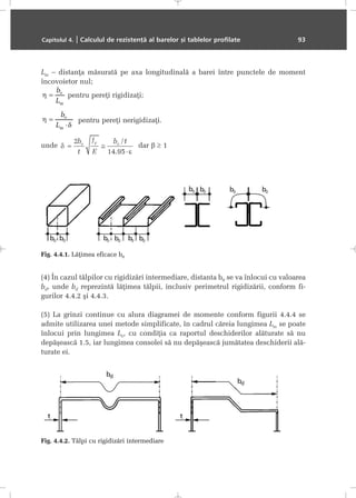 Lm – distanþa mãsuratã pe axa longitudinalã a barei între punctele de moment
încovoietor nul;
pentru pereþi rigidizaþi;
pentru pereþi nerigidizaþi.
unde dar β ≥ 1
(4) În cazul tãlpilor cu rigidizãri intermediare, distanta b0 se va înlocui cu valoarea
bd, unde bd reprezintã lãþimea tãlpii, inclusiv perimetrul rigidizãrii, conform fi-
gurilor 4.4.2 ºi 4.4.3.
(5) La grinzi continue cu alura diagramei de momente conform figurii 4.4.4 se
admite utilizarea unei metode simplificate, în cadrul cãreia lungimea Lm se poate
înlocui prin lungimea Le, cu condiþia ca raportul deschiderilor alãturate sã nu
depãºeascã 1.5, iar lungimea consolei sã nu depãºeascã jumãtatea deschiderii alã-
turate ei.
Capitolul 4. | Calculul de rezistenþã al barelor ºi tablelor profilate 93
Fig. 4.4.1. Lãþimea eficace b0
Fig. 4.4.2. Tãlpi cu rigidizãri intermediare
 