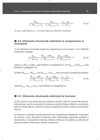 (4.13)
în care coeficientul ψvec= 0.8 þine seama de efectele vectoriale.
4.6. Elemente structurale solicitate la compresiune ºi
încovoiere
(1) La elemente structurale supuse la compresiune ºi încovoiere, va fi verificatã
urmãtoarea condiþie:
(4.14)
unde Aeff, ∆My,Sd ºi ∆Mz,Sd sunt definite în paragraful 4.3, iar Weff,y,com ºi Weff,z,com sunt
definite în paragraful 4.5.
(2) Dacã Weff,y,com ≥ Weff,y,ten sau Weff,z,com ≥ Weff,z,ten este necesarã ºi satisfacerea relaþiei:
(4.15)
unde Weff,y,ten, Weff,z,ten ºi ψvec sunt definite în paragraful 4.5.
4.7. Elemente structurale solicitate la torsiune
(1) În cazul în care încãrcarea este aplicatã excentric faþã de centrul de rãsucire,
trebuie þinut cont de momentul de torsiune rezultat. Poziþia relativã a axei princi-
pale de inerþie faþã de centrul de rãsucire depinde de forma secþiunii transversale
eficace.
(2) Deoarece eforturile unitare provenite din împiedicarea deplanãrii secþiunilor
(în special a celor deschise) la rãsucire reduc substanþial capacitatea portantã a
elementului, momentele de torsiune trebuie evitate pe cât posibil sau efectele de
torsiune trebuie reduse prin mãsuri constructive.
Partea II. | Recomandãri de calcul ºi proiectare a elementelor structurale 96
 