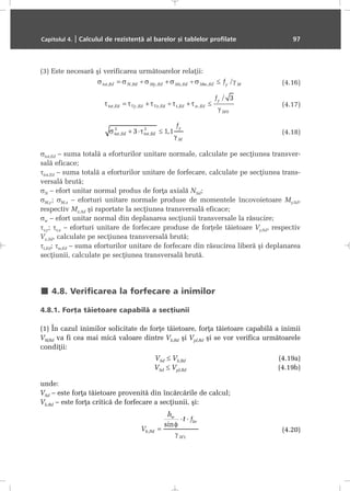 (3) Este necesarã ºi verificarea urmãtoarelor relaþii:
(4.16)
(4.17)
(4.18)
σtot,Ed – suma totalã a eforturilor unitare normale, calculate pe secþiunea transver-
salã eficace;
τtot,Ed – suma totalã a eforturilor unitare de forfecare, calculate pe secþiunea trans-
versalã brutã;
σN – efort unitar normal produs de forþa axialã NSd;
σM,y; σM,z – eforturi unitare normale produse de momentele încovoietoare My,Sd,
respectiv Mz,Sd ºi raportate la secþiunea transversalã eficace;
σw – efort unitar normal din deplanarea secþiunii transversale la rãsucire;
τv,y; τv,z – eforturi unitare de forfecare produse de forþele tãietoare Vy,Sd, respectiv
Vz,Sd, calculate pe secþiunea transversalã brutã;
τt,Ed; τw,Ed – suma eforturilor unitare de forfecare din rãsucirea liberã ºi deplanarea
secþiunii, calculate pe secþiunea transversalã brutã.
4.8. Verificarea la forfecare a inimilor
4.8.1. Forþa tãietoare capabilã a secþiunii
(1) În cazul inimilor solicitate de forþe tãietoare, forþa tãietoare capabilã a inimii
VW,Rd va fi cea mai micã valoare dintre Vb,Rd ºi Vpl,Rd ºi se vor verifica urmãtoarele
condiþii:
VSd ≤ Vb,Rd (4.19a)
VSd ≤ Vpl,Rd (4.19b)
unde:
VSd – este forþa tãietoare provenitã din încãrcãrile de calcul;
Vb,Rd – este forþa criticã de forfecare a secþiunii, ºi:
(4.20)
Capitolul 4. | Calculul de rezistenþã al barelor ºi tablelor profilate 97
 