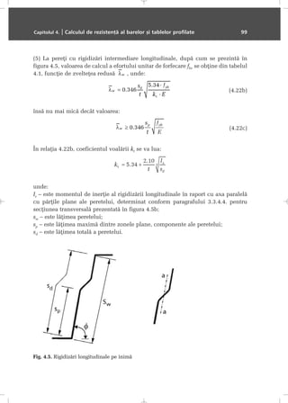 (5) La pereþi cu rigidizãri intermediare longitudinale, dupã cum se prezintã în
figura 4.5, valoarea de calcul a efortului unitar de forfecare fbv se obþine din tabelul
4.1, funcþie de zvelteþea redusã , unde:
(4.22b)
însã nu mai micã decât valoarea:
(4.22c)
În relaþia 4.22b, coeficientul voalãrii kt se va lua:
unde:
Is – este momentul de inerþie al rigidizãrii longitudinale în raport cu axa paralelã
cu pãrþile plane ale peretelui, determinat conform paragrafului 3.3.4.4. pentru
secþiunea transversalã prezentatã în figura 4.5b;
sw – este lãþimea peretelui;
sp – este lãþimea maximã dintre zonele plane, componente ale peretelui;
sd – este lãþimea totalã a peretelui.
Capitolul 4. | Calculul de rezistenþã al barelor ºi tablelor profilate 99
Fig. 4.5. Rigidizãri longitudinale pe inimã
 