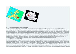 Colaborarea între ș colile partenere.
martie - prezentari "Paș te în ț ara noastră", "Unde este ș coala noastră pe harta Europei ș i în ț ara noastră". Elevii făcut
meș teș uguri de Paș ti.Aprilie-studenti a scris poezii ș i scrisori, au cântat cântece, a făcut exerciț ii de Paș ti în limba engleză ș i a
jucat jocuri de Paș te. Profesorii au prezentat activitatea elevilor folosind site-uri diferite. Mai, iunie - pe blog-ul comun al proiectului
ș i blogurile individuale ale ș colilor partenere.Partenerii au ajutat reciproc pentru a încărca prezentări pe spa ț iul virtual eTwinning,
pentru a crea bloguri, site-uri de modul de utilizare.Am încurajat colegii să participe pentru prima dată într-un proiect eTwinning ș i i-
am ajutat să reuș ească. Partenerii noș tri din Turcia nu sărbătoresc Paș tele, dar au           participat la proiect. Aceș tia au prezentat
vacanta lor de primăvară "activităț i de Paș ti.". Ei au pictat ouă, de asemenea.Trei luni studenț ii noș tri au fost implicaț i în
studierea despre ț ările europene ș i tradiț iile lor de Paș te. Am crescut motivaț ia elevilor pentru studiu.
        Utilizarea creativă a TIC.
Proiectul nostru are pe blog-ul final comun unde sea poate vedea cum ț ările europene sărbătoresc Paș tele ș i meș teș ugurile cele
mai interesante ale fiecărei ț ări. O mulț ime de profesori au creat bloguri ale ș colilor lor ș i publicat munca lor. Fiecare partener a
prezentat ț ara sa, ș coală ș i locul de muncă a elevilor într-un mod unic. În afară de prezentări ppt, am învăț at unii de la alț ii cum
să facă prezentări folosind diverse site-uri (Smilebox, Picasa, authorSTREAM, artsteps, PREZZI, picturetrail, etc) si am creat
slideshow-uri amuzante, albume foto ș i expoziț ii virtuale. Ne-am creat filme de pe youtube si Movie Maker. Toț i elevii au avut un
mod interesant de prezentare ș i creș tere a motivaț iei lor pentru a studia IT. Noi le-am arătat cum să folosească internetul pentru a
 