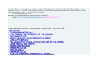 virtuală. 7. Potrivit unui sondaj recent, în spaț iul virtual eTwinning partenerii vor folosi produse anul viitor ș i pentru o lungă
perioadă de timp. 8. În general, blog-ul are idei originale creative pentru cadrele didactice din toată lumea - gratuite. 9. Potrivit
sondajului echipele ș colare va continua cu un nou proiect.
        Alte Premii (dacă este cazul).
etichetele naț ionale de calitate ș i marcă de calitate europeană
        Legături externehttp://eladutastefi.blogspot.com Blogul scolii noastre




Cateva exemple de proiecte internationale desfasurate la CTMV VULCAN·
 DAILY NEWS!
· CELEBR8UANDMEDIGITALLY
· LET'S FOLLOW THE FOOTPRINTS OF THE CHILDREN
· WATER IS LIFE LIFE
· SOCIAL SOLIDARITY AND COOPERATION "İMECE"
· LETS EAT TOGETHER!
· YOU NEVER KNOW WHO IS AT THE OTHER SIDE OF THE SCREEN
· LITTLE PEOPLE - BIG HEARTS
· EASTER IN MY SCHOOL!
· EASTER ACTIVITIES
· FAMILY'S PARTY
· EASTER ACTIVITIES
· "I AM 2: IN SEARCH OF OUR HISTORICAL IDENTITY ..."
 