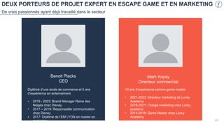 DEUX PORTEURS DE PROJET EXPERT EN ESCAPE GAME ET EN MARKETING
De vrais passionnés ayant déjà travaillé dans le secteur
Benoit Placks
CEO
Diplômé d’une école de commerce et 5 ans
d’expérience en enternaiment
• 2019 - 2023: Brand Manager Reine des
Neiges chez Disney
• 2017 – 2019: Responsable communication
chez Disney
• 2017: Diplômé de l’EM LYON en master en
marketing
Mark Kopsy
Directeur commercial
10 ans d’expérience comme game master
• 2021-2023: Directeur marketing de Locky
Academy
• 2018-2021: Chargé marketing chez Locky
academy
• 2014-2018: Game Master chez Locky
Academy
VOTRE PHOTO
43
 