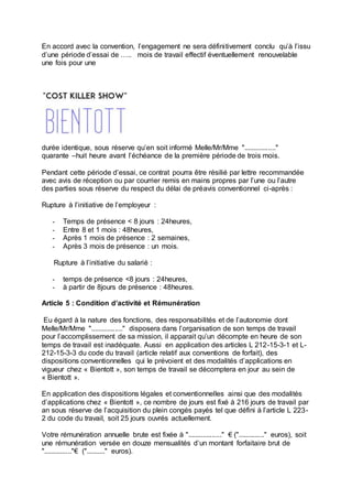 En accord avec la convention, l’engagement ne sera définitivement conclu qu’à l’issu
d’une période d’essai de ….. mois de travail effectif éventuellement renouvelable
une fois pour une
durée identique, sous réserve qu’en soit informé Melle/Mr/Mme "................."
quarante –huit heure avant l’échéance de la première période de trois mois.
Pendant cette période d’essai, ce contrat pourra être résilié par lettre recommandée
avec avis de réception ou par courrier remis en mains propres par l’une ou l’autre
des parties sous réserve du respect du délai de préavis conventionnel ci-après :
Rupture à l’initiative de l’employeur :
- Temps de présence < 8 jours : 24heures,
- Entre 8 et 1 mois : 48heures,
- Après 1 mois de présence : 2 semaines,
- Après 3 mois de présence : un mois.
Rupture à l’initiative du salarié :
- temps de présence <8 jours : 24heures,
- à partir de 8jours de présence : 48heures.
Article 5 : Condition d’activité et Rémunération
Eu égard à la nature des fonctions, des responsabilités et de l’autonomie dont
Melle/Mr/Mme "................." disposera dans l’organisation de son temps de travail
pour l’accomplissement de sa mission, il apparait qu’un décompte en heure de son
temps de travail est inadéquate. Aussi en application des articles L 212-15-3-1 et L-
212-15-3-3 du code du travail (article relatif aux conventions de forfait), des
dispositions conventionnelles qui le prévoient et des modalités d’applications en
vigueur chez « Bientott », son temps de travail se décomptera en jour au sein de
« Bientott ».
En application des dispositions légales et conventionnelles ainsi que des modalités
d’applications chez « Bientott », ce nombre de jours est fixé à 216 jours de travail par
an sous réserve de l’acquisition du plein congés payés tel que défini à l’article L 223-
2 du code du travail, soit 25 jours ouvrés actuellement.
Votre rémunération annuelle brute est fixée à ".................." € (".............." euros), soit
une rémunération versée en douze mensualités d’un montant forfaitaire brut de
"..............."€ (".........." euros).
 