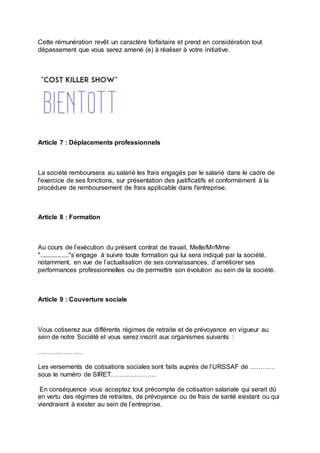 Cette rémunération revêt un caractère forfaitaire et prend en considération tout
dépassement que vous serez amené (e) à réaliser à votre initiative.
Article 7 : Déplacements professionnels
La société remboursera au salarié les frais engagés par le salarié dans le cadre de
l'exercice de ses fonctions, sur présentation des justificatifs et conformément à la
procédure de remboursement de frais applicable dans l'entreprise.
Article 8 : Formation
Au cours de l’exécution du présent contrat de travail, Melle/Mr/Mme
"................."s’engage à suivre toute formation qui lui sera indiqué par la société,
notamment, en vue de l’actualisation de ses connaissances, d’améliorer ses
performances professionnelles ou de permettre son évolution au sein de la société.
Article 9 : Couverture sociale
Vous cotiserez aux différents régimes de retraite et de prévoyance en vigueur au
sein de notre Société et vous serez inscrit aux organismes suivants :
…………………
Les versements de cotisations sociales sont faits auprès de l’URSSAF de …………
sous le numéro de SIRET…………………
En conséquence vous acceptez tout précompte de cotisation salariale qui serait dû
en vertu des régimes de retraites, de prévoyance ou de frais de santé existant ou qui
viendraient à exister au sein de l’entreprise.
 