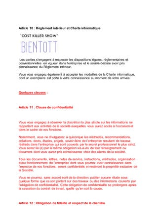 Article 10 : Règlement intérieur et Charte informatique
Les parties s’engagent à respecter les dispositions légales, réglementaires et
conventionnelles en vigueur dans l’entreprise et le salarié déclare avoir pris
connaissance du Règlement Intérieur.
Vous vous engagez également à accepter les modalités de la Charte informatique,
dont un exemplaire est porté à votre connaissance au moment de votre arrivée.
Quelques clauses :
Article 11 : Clause de confidentialité
Vous vous engagez à observer la discrétion la plus stricte sur les informations se
rapportant aux activités de la société auxquelles vous aurez accès à l’occasion et
dans le cadre de vos fonctions.
Notamment, vous ne divulguerez à quiconque les méthodes, recommandations,
créations, devis, études, projets, savoir-faire de l’entreprise résultant de travaux
réalisés dans l’entreprise qui sont couverts par le secret professionnel le plus strict.
Vous serez lié (e) par la même obligation vis-à-vis de tout renseignement ou
document dont vous aurez pris connaissance chez des clients de la société.
Tous les documents, lettres, notes de service, instructions, méthodes, organisation
et/ou fonctionnement de l’entreprise dont vous pourrez avoir connaissance dans
l’exercice de vos fonctions, seront confidentiels et resteront la propriété exclusive de
la Société.
Vous ne pourrez, sans accord écrit de la direction, publier aucune étude sous
quelque forme que ce soit portant sur des travaux ou des informations couverts par
l’obligation de confidentialité. Cette obligation de confidentialité se prolongera après
la cessation du contrat de travail, quelle qu’en soit la cause.
Article 12 : Obligation de fidélité et respect de la clientèle
 