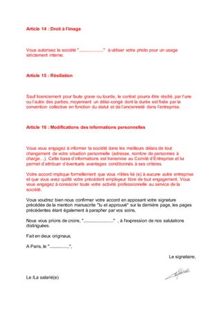 Article 14 : Droit à l’image
Vous autorisez la société "....................." à utiliser votre photo pour un usage
strictement interne.
Article 15 : Résiliation
Sauf licenciement pour faute grave ou lourde, le contrat pourra être résilié, par l’une
ou l’autre des parties, moyennant un délai-congé dont la durée est fixée par la
convention collective en fonction du statut et de l’ancienneté dans l’entreprise.
Article 16 : Modifications des informations personnelles
Vous vous engagez à informer la société dans les meilleurs délais de tout
changement de votre situation personnelle (adresse, nombre de personnes à
charge…). Cette base d’informations est transmise au Comité d’Entreprise et lui
permet d’attribuer d’éventuels avantages conditionnés à ses critères.
Votre accord implique formellement que vous n'êtes lié (e) à aucune autre entreprise
et que vous avez quitté votre précédent employeur libre de tout engagement. Vous
vous engagez à consacrer toute votre activité professionnelle au service de la
société.
Vous voudrez bien nous confirmer votre accord en apposant votre signature
précédée de la mention manuscrite "lu et approuvé" sur la dernière page, les pages
précédentes étant également à parapher par vos soins.
Nous vous prions de croire, "........................." , à l'expression de nos salutations
distinguées.
Fait en deux originaux,
A Paris, le ".................",
Le signataire,
Le /La salarié(e)
 