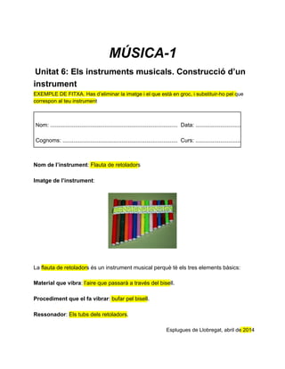 MÚSICA­1
 Unitat 6: Els instruments musicals. Construcció d’un
instrument
EXEMPLE DE FITXA. Has d’eliminar la imatge i el que està en groc, i substituir­ho pel que
correspon al teu instrument
Nom: ..................................................................................  Data: .....................................
Cognoms: ..........................................................................  Curs: ....................................
Nom de l’instrument: Flauta de retoladors
Imatge de l’instrument:
La flauta de retoladors és un instrument musical perquè té els tres elements bàsics:
Material que vibra: l’aire que passarà a través del bisell.
Procediment que el fa vibrar: bufar pel bisell.
Ressonador: Els tubs dels retoladors.
Esplugues de Llobregat, abril de 2014
 
