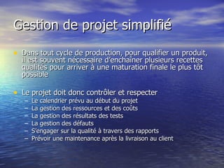 Gestion de projet simplifié Dans tout cycle de production, pour qualifier un produit, il est souvent nécessaire d’enchaîner plusieurs recettes qualités pour arriver à une maturation finale le plus tôt possible Le projet doit donc contrôler et respecter Le calendrier prévu au début du projet La gestion des ressources et des coûts La gestion des résultats des tests La gestion des défauts  S’engager sur la qualité à travers des rapports Prévoir une maintenance après la livraison au client 