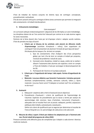 S’han de treballar de manera conjunta els distints tipus de contingut: conceptuals,
procedimentals i actitudinals.
S’ha de tenir present amb quins continguts d’altres àrees connecten per permetre la integració
dels coneixements i el treball interdisciplinari.
4. Enfocaments metodològics
Com ensenyam?
Un currículum adreçat al desenvolupament i adquisició de les CB implica un canvi metodològic.
Les disciplines deixen de ser l’eix central de l’educació per centrar-se en cada alumne segons
les seves necessitats.
Partirem de la feina docent dins l’aula per tal d’apropar criteris i adoptar acords realistes.
S’han de prendre tres tipus d’acord:
a. Criteris per al disseny de les activitats amb atenció als diferents nivells
d’aprenentatge (activitats d’ampliació i reforç). Com organitzam els
continguts? Com els presentam als alumnes? A través de quin tipus de tasca?
Pel disseny de les tasques s’ha de tenir en compte:
1. Que els coneixements s’han d’adquirir des d’una perspectiva
global, per tant s’ha de tenir en compte el treball per projectes,
resolució de problemes i estudi de casos.
2. Connexió entre disciplines, treball en equip, anàlisi de la realitat i
afavorir l’autonomia dels alumnes són aspectes a tenir en compte
a l’hora de treballar a l’aula per aconseguir el desenvolupament de
les CB.
3. Participació de l’alumne en la pròpia avaluació.
b. Criteris per a l’organització del temps i dels espais. Formes d’organització de
l’aula.
c. Materials i recursos didàctics que fomentin l’autonomia i iniciativa personal.
Activitats complementàries( sortides, setmanes culturals, tallers...). Quins
materials i recursos farem servir? S’adeqüen al context real? Ens cal elaborar-
ne de nous?
5. Avaluació
a. Adequació i seqüència dels criteris d’avaluació (veure objectius)
b. Procediments d’avaluació i criteris de qualificació de l’aprenentatge de
l’alumnat. Explicitar els procediments que es duran a terme per avaluar els
aprenentatges dels alumnes: tipus d’activitats, instruments d’avaluació...
adreçades tant al resultat final com al procés: webquest, portfoli, exposicions
públiques dels treballs, autoavaluació, coavaluació...
Definir els criteris de qualificació que se seguiran per determinar el resultat de
l’àrea al llarg del curs. Ex: percentatges de cada prova o de cada acció.
6. Mesures de reforç i suport. Criteris per elaborar les adaptacions per a l’alumnat amb
nee. Pla de treball del programa de reforç (ESO)
Preveure activitats amb diferents graus de complexitat que s’adaptin a cada alumne i diversos
nivells de resolució.
 
