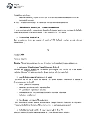 S’establiran criteris per:
- Mesures de reforç i suport puntual per a l’alumnat quan es detecten les dificultats.
- Adequació per nese.
A l’ESO s’ha de dissenyar el pla de treball per recuperar matèries pendents.
7. Tractament de la lectura, les TIC i l’educació en valors
Es tendran en compte les mesures acordades i reflectides a la concreció curricular treballades
al centre respecte a aquests tres temes. Ex: Pla de lectura de cada centre.
8. Avaluació del procés d’E-A
Quin procediment tenim per avaluar el procés d’E-A? (Reflexió resultats proves externes,
observacions...)
CC
L’elabora: CCP
L’aprova: claustre
Objectiu: Adoptar acords compartits que defineixen les línies educatives de cada centre.
1. Adequació dels objectius d’etapa i integració de les cb
Redactar els objectius d’etapa de tal manera que integrin cada una de les cb de manera
explícita. (Alguns d’ells ja contemplen les cb, per tant no cal reformular-los).
2. Acords de centre per al tractament de les cb
Tractament de les cb a nivell de centre. De quina manera contribueix el centre al
desenvolupament de les cb?
 Plans i projectes del centre
 Activitats complementàries i extraescolars
 Ús i gestió dels espais i dels recursos
 Formes de relació entre els integrants de la comunitat educativa
 Relacions amb l’entorn
3. Coordinació entre cicles/departaments
Com s’assegura la coherència entre les diferents PD per garantir una coherència al llarg de tota
l’etapa i un treball interdisciplinar? En quin moment es realitza aquesta revisió?
4. Relació entre les àrees i les cb (veure punts 1, 2 i 3 de la PD)
De quina manera es construeix cada una de les cb des de cada àrea o matèria.
 