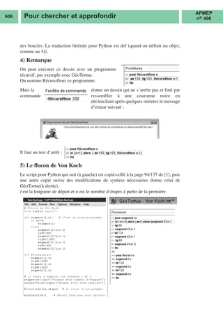 606 Pour chercher et approfondir
APMEP
no 496
des boucles. La traduction littérale pour Python est def (quand on définit un objet,
comme au 4)).
4) Remarque
On peut exécuter ce dessin avec un programme
récursif, par exemple avec GéoTortue.
On nomme Récursifleur ce programme.
Il faut un test d’arrêt :
5) Le flocon de Von Koch
Le script pour Python qui suit (à gauche) est copié-collé à la page 94/137 de [1], puis
une autre copie suivie des modifications de syntaxe nécessaires donne celui de
GéoTortue(à droite).
l est la longueur de départ et n est le nombre d’étapes à partir de la première.
Mais la
commande
donne un dessin qui ne s’arrête pas et finit par
ressembler à une couronne noire en
déclenchant après quelques minutes le message
d’erreur suivant :
 