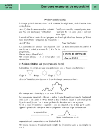 Premiers commentaires
Le script pourrait être raccourci car il contient des répétitions, mais il serait alors
moins lisible.
La seule différence entre les scripts pour les deux logiciels réside dans ce qu’il faut
faire pour obtenir l’exécution du programme :
5) Commentaires sur les scripts du flocon
L’intérêt de ces scripts est que nous présentons tous le flocon sous la forme :
Étape 0 Étape 1 Étape 2
alors qu’ils déclenchent (pour n = 5) un dessin qui commence ainsi :
On voit que sa « chronologie » est assez différente !
Le programme principal « flocon » réalise (virtuellement) un triangle équilatéral
mais (sauf si on a entré n = 0 au départ !) il ne le fait pas tracer. Il faut noter que la
ligne forward(l) = av l est la seule qui fait effectivement tracer un segment.
C’est le sous-programme « segment » qui est récursif, c’est-à-dire qu’il s’auto-
appelle, quatre fois, tant que n > 0, ce qui permet à chaque étape de remplacer
cependant qu’à chaque étape n est diminué de 1.
On trouve en annexe le déroulement complet du programme dans le cas simple où
n = 1.
le segment virtuel
par
(dessin virtuel tant que n > 0),
Quelques exemples de récursivité 607
Avec Python les commentaires précédés
par # ne sont pas lus par l’ordinateur.
Avec Python
Les demandes des entrées l et n figurent (sous
une forme a priori peu naturelle !) à la fin du
programme.
Il reste à taper f5 ou Ctrl+f5.
On donne ensuite l et n lorsqu’elles sont
demandées.
Avec GéoTortue
On tape directement les entrées l
et n :
GéoTortue semble intransigeant pour
l’écriture de « si alors sinon » sur une
seule ligne.
APMEP
no 496
 