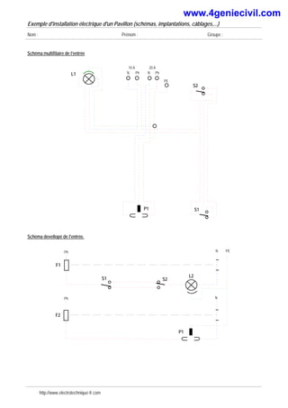 Exemple d'installation électrique d'un Pavillon (schémas, implantations, câblages,...)
Nom : Prénom : Groupe :
Schéma multifilaire de l'entrée
Ph
N Ph
N
10 A 20 A
P1
L1
PE
S1
S2
Schéma devellopé de l'entrée.
Ph N
S1
F2
P1
S2
Ph N
F1
L2
PE
http://www.electrotechnique-fr.com
www.4geniecivil.com
 