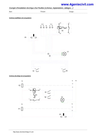 Exemple d'installation électrique d'un Pavillon (schémas, implantations, câblages,...)
Nom : Prénom : Groupe :
Schéma multifilaire de la buanderie
S1 S2
L1
P1
A1 1
2
A2
K1
20 A
Ph
N PE
10 A
Ph
N
Schéma dévellopé de la buanderie
Ph N
F1
P1
Ph N
F2
L1
PE
S1
a
1 2
b
K1
S2
http://www.electrotechnique-fr.com
www.4geniecivil.com
 