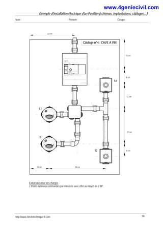 Exemple d'installation électrique d'un Pavillon (schémas, implantations, câblages,...)
Nom : Prénom : Groupe :
23 cm
15 cm
8 cm
12 cm
21 cm
6 cm
S2
10 cm
L1
P
N
F1
10A 1 4
2
Legrand
1
3
2
0
10 A
S1
29 cm
L2
Câblage n°4 : CAVE A VIN
Extrait du cahier des charges
2 Points lumineux commandés par minuterie avec effet au moyen de 2 BP.
http://www.electrotechnique-fr.com 35
www.4geniecivil.com
 