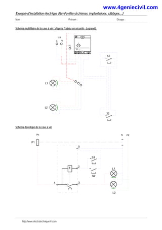 Exemple d'installation électrique d'un Pavillon (schémas, implantations, câblages,...)
Nom : Prénom : Groupe :
Schéma multifilaire de la cave à vin ( d'après "cablez en sécurité - Legrand ).
L1
PE
10 A
Ph
N
1 4
2
Legrand
1
3
2
0
10 A
L2
S2
S1
Schéma dévellopé de la cave à vin
Ph N
F1
L2
PE
S2
S1
0
1
t
3
2
L1
http://www.electrotechnique-fr.com
www.4geniecivil.com
 