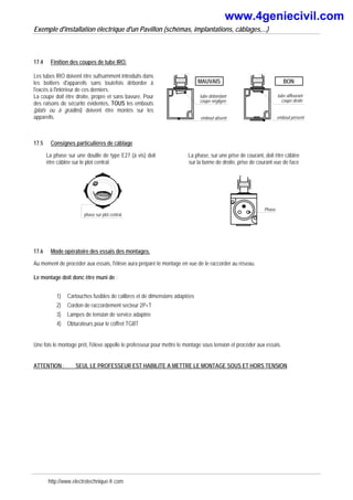 Exemple d'installation électrique d'un Pavillon (schémas, implantations, câblages,...)
17.4 Finition des coupes de tube IRO.
Les tubes IRO doivent être sufisamment introduits dans
les boitiers d'appareils sans toutefois déborder à
l'excès à l'intérieur de ces derniers.
La coupe doit être droite, propre et sans bavure. Pour
des raisons de sécurité évidentes, TOUS les embouts
(plats ou à gradins) doivent être montés sur les
appareils.
tube débordant
coupe négligée
MAUVAIS
embout absent
BON
tube affleurant
coupe droite
embout présent
17.5 Consignes particulières de câblage
La phase sur une douille de type E27 (à vis) doit
être câblée sur le plot central.
phase sur plot central
La phase, sur une prise de courant, doit être câblée
sur la borne de droite, prise de courant vue de face
Phase
17.6 Mode opératoire des essais des montages.
Au moment de procéder aux essais, l'élève aura préparé le montage en vue de le raccorder au réseau.
Le montage doit donc être muni de :
1) Cartouches fusibles de calibres et de dimensions adaptées
2) Cordon de raccordement secteur 2P+T
3) Lampes de tension de service adaptée
4) Obturateurs pour le coffret TGBT
Une fois le montage prêt, l'éleve appelle le professeur pour mettre le montage sous tension et procéder aux essais.
ATTENTION : SEUL LE PROFESSEUR EST HABILITE A METTRE LE MONTAGE SOUS ET HORS TENSION
http://www.electrotechnique-fr.com
www.4geniecivil.com
 