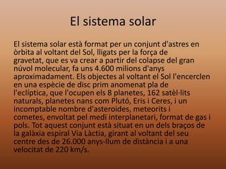 El sistema solar
El sistema solar està format per un conjunt d'astres en
òrbita al voltant del Sol, lligats per la força de
gravetat, que es va crear a partir del colapse del gran
núvol molecular, fa uns 4.600 milions d'anys
aproximadament. Els objectes al voltant el Sol l'encerclen
en una espècie de disc prim anomenat pla de
l'eclíptica, que l'ocupen els 8 planetes, 162 satèl·lits
naturals, planetes nans com Plutó, Eris i Ceres, i un
incomptable nombre d'asteroides, meteorits i
cometes, envoltat pel medi interplanetari, format de gas i
pols. Tot aquest conjunt està situat en un dels braços de
la galàxia espiral Via Làctia, girant al voltant del seu
centre des de 26.000 anys-llum de distància i a una
velocitat de 220 km/s.

 