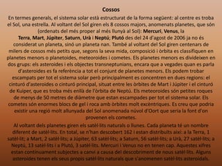 Cossos
En termes generals, el sistema solar està estructurat de la forma següent: al centre es troba
el Sol, una estrella. Al voltant del Sol giren els 8 cossos majors, anomenats planetes, que són
(ordenats del més proper al més llunyà al Sol): Mercuri, Venus, la
Terra, Mart, Júpiter, Saturn, Urà i Neptú; Plutó des del 24 d'agost de 2006 ja no és
considerat un planeta, sinó un planeta nan. També al voltant del Sol giren centenars de
milers de cossos més petits que, segons la seva mida, composició i òrbita es classifiquen en
planetes menors o planetoides, meteoroides i cometes. Els planetes menors es divideixen en
dos grups: els asteroides i els objectes transneptunians, encara que a vegades quan es parla
d'asteroides es fa referència a tot el conjunt de planetes menors. Els podem trobar
escampats per tot el sistema solar però principalment es concentren en dues regions: el
cinturó d'asteroides o cinturó principal, situat entre les òrbites de Mart i Júpiter i el cinturó
de Kuiper, que es troba més enllà de l'òrbita de Neptú. Els meteoroides són petites roques
de menys de 50 metres de diàmetre que estan escampades per tot el sistema solar. Els
cometes són enormes blocs de gel i roca amb òrbites molt excèntriques. Es creu que podria
existir una regió molt allunyada del Sol anomenada núvol d'Oort que seria la font d'on
provenen els cometes.
Al voltant dels planetes giren els satèl·lits naturals o llunes. Cada planeta té un nombre
diferent de satèl·lits. En total, se n'han descobert 162 i estan distribuïts així: a la Terra, 1
satèl·lit; a Mart, 2 satèl·lits; a Júpiter, 63 satèl·lits; a Saturn, 56 satèl·lits; a Urà, 27 satèl·lits; a
Neptú, 13 satèl·lits i a Plutó, 3 satèl·lits. Mercuri i Venus no en tenen cap. Aquestes xifres
estan contínuament subjectes a canvi a causa del descobriment de nous satèl·lits. Alguns
asteroides tenen els seus propis satèl·lits naturals que s'anomenen satèl·lits asteroidals.

 