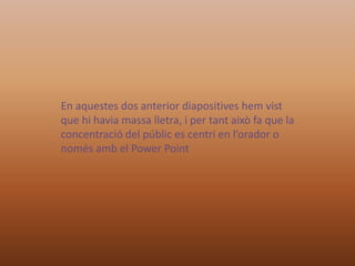 En aquestes dos anterior diapositives hem vist
que hi havia massa lletra, i per tant això fa que la
concentració del públic es centri en l’orador o
només amb el Power Point

 